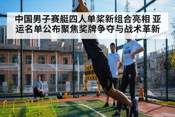 中国男子赛艇四人单桨新组合亮相 亚运名单公布聚焦奖牌争夺与战术革新