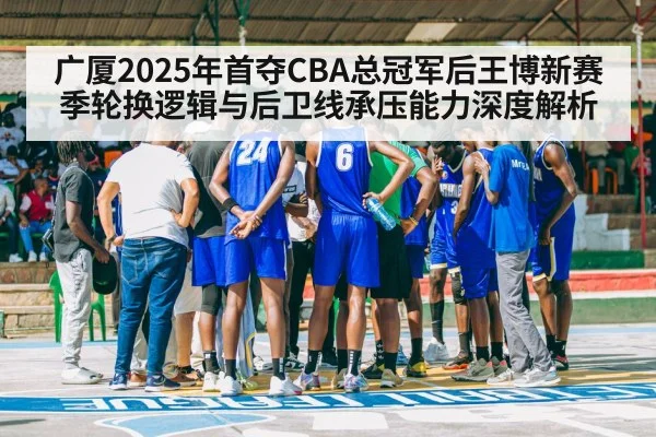 广厦2025年首夺CBA总冠军后王博新赛季轮换逻辑与后卫线承压能力深度解析